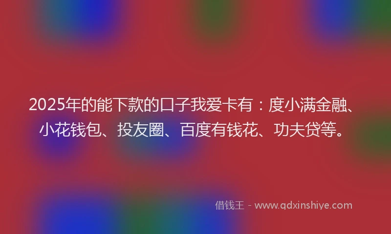 2025年的能下款的口子我爱卡有：度小满金融、小花钱包、投友圈、百度有钱花、功夫贷等。
