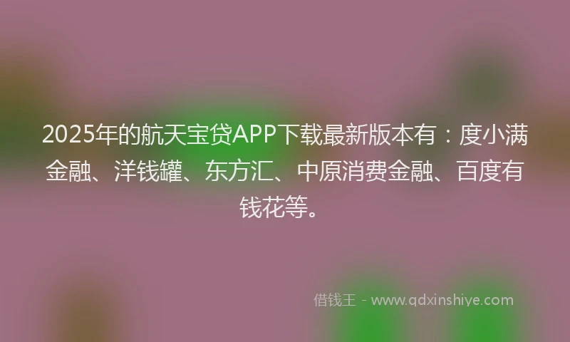 2025年的航天宝贷APP下载最新版本有：度小满金融、洋钱罐、东方汇、中原消费金融、百度有钱花等。