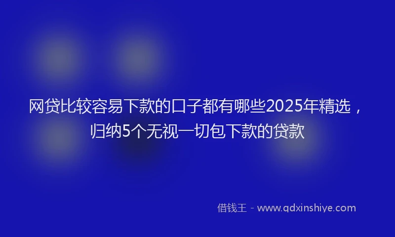 网贷比较容易下款的口子都有哪些2025年精选，归纳5个无视一切包下款的贷款