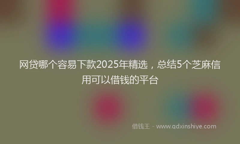 网贷哪个容易下款2025年精选，总结5个芝麻信用可以借钱的平台