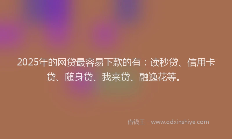2025年的网贷最容易下款的有：读秒贷、信用卡贷、随身贷、我来贷、融逸花等。