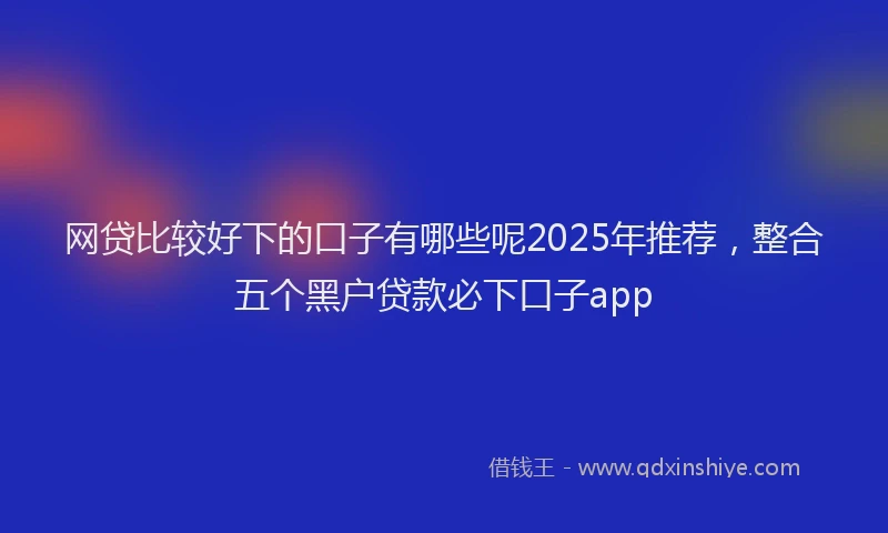 网贷比较好下的口子有哪些呢2025年推荐，整合五个黑户贷款必下口子app