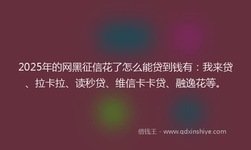 2025年的网黑征信花了怎么能贷到钱有：我来贷、拉卡拉、读秒贷、维信卡卡贷、融逸花等。
