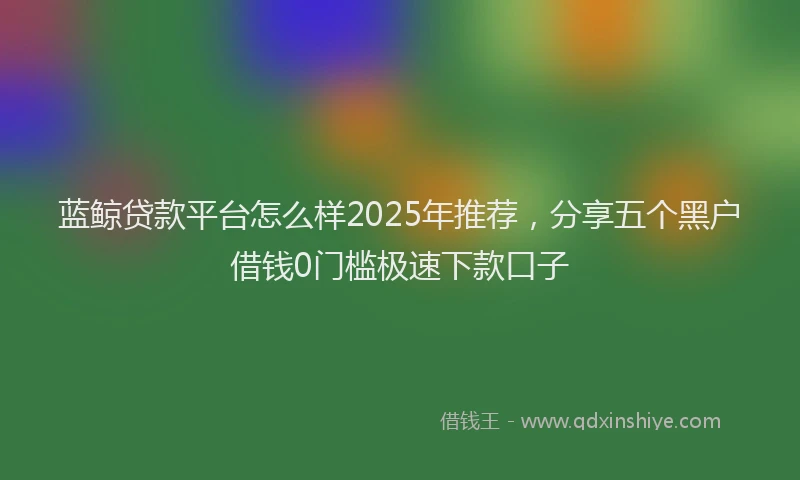 蓝鲸贷款平台怎么样2025年推荐，分享五个黑户借钱0门槛极速下款口子