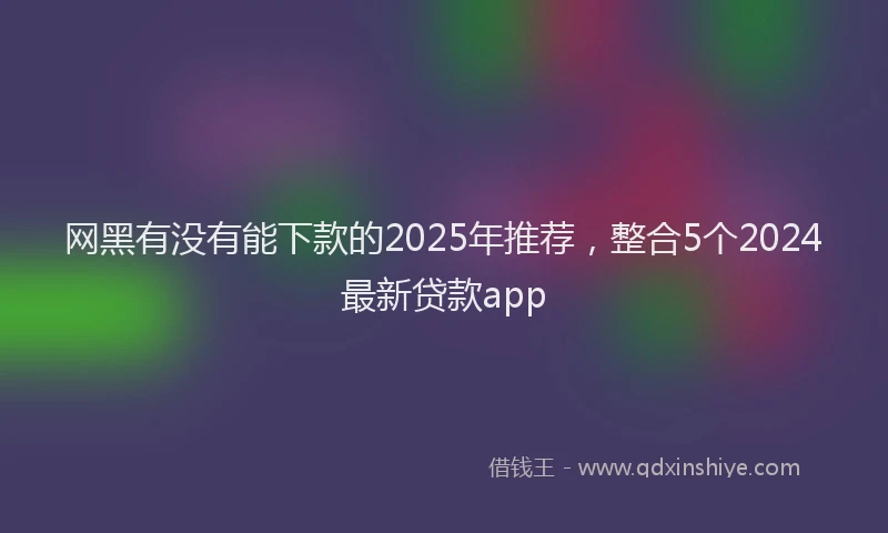 网黑有没有能下款的2025年推荐，整合5个2024最新贷款app