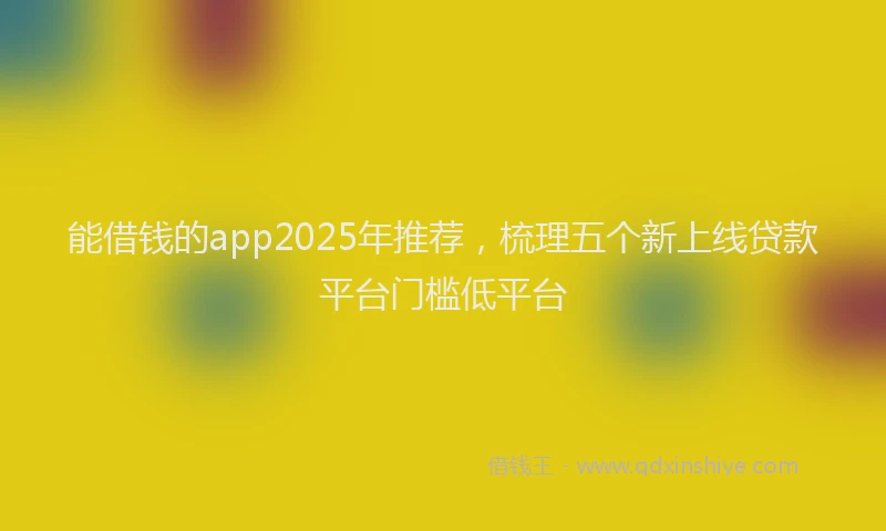 能借钱的app2025年推荐，梳理五个新上线贷款平台门槛低平台