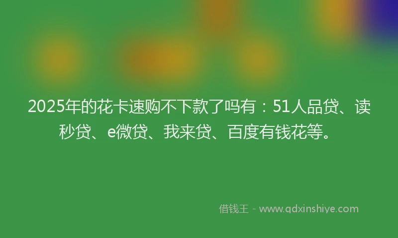 2025年的花卡速购不下款了吗有：51人品贷、读秒贷、e微贷、我来贷、百度有钱花等。
