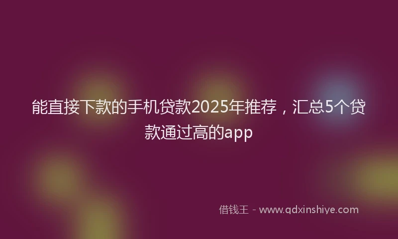能直接下款的手机贷款2025年推荐，汇总5个贷款通过高的app