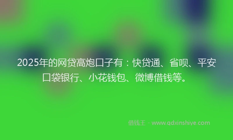 2025年的网贷高炮口子有：快贷通、省呗、平安口袋银行、小花钱包、微博借钱等。