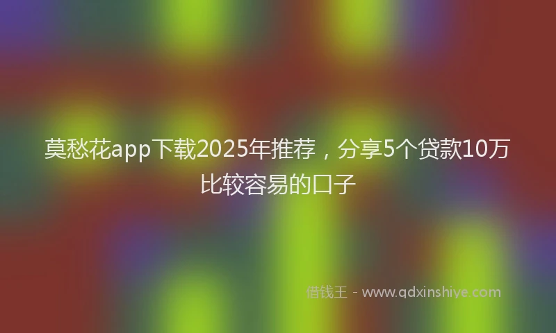 莫愁花app下载2025年推荐，分享5个贷款10万比较容易的口子