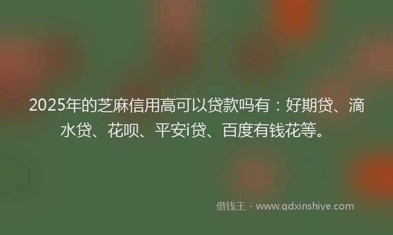 2025年的芝麻信用高可以贷款吗有：好期贷、滴水贷、花呗、平安i贷、百度有钱花等。