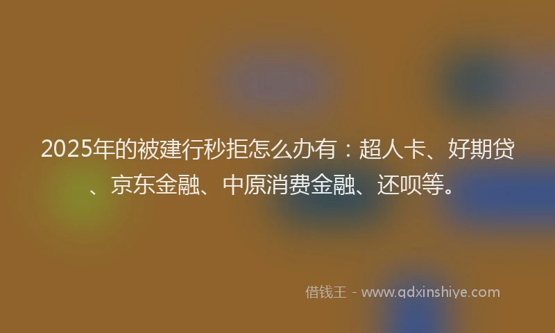 2025年的被建行秒拒怎么办有：超人卡、好期贷、京东金融、中原消费金融、还呗等。