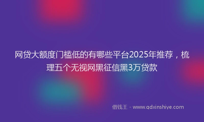 网贷大额度门槛低的有哪些平台2025年推荐，梳理五个无视网黑征信黑3万贷款
