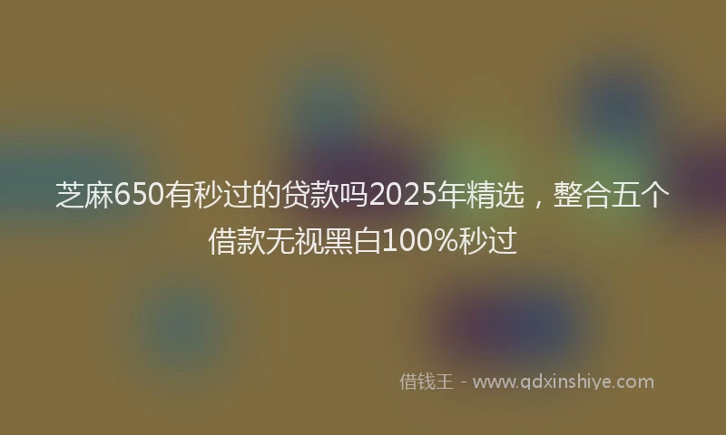芝麻650有秒过的贷款吗2025年精选，整合五个借款无视黑白100%秒过
