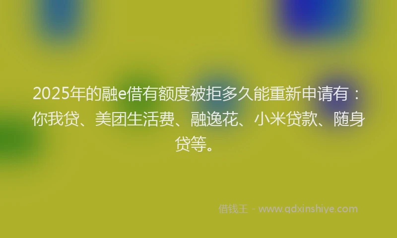 2025年的融e借有额度被拒多久能重新申请有：你我贷、美团生活费、融逸花、小米贷款、随身贷等。