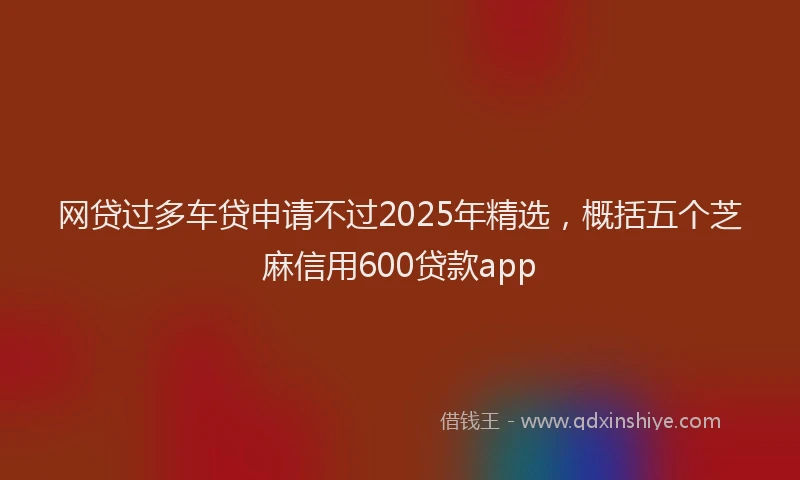 网贷过多车贷申请不过2025年精选，概括五个芝麻信用600贷款app