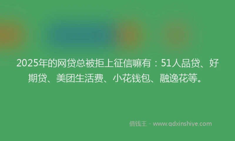2025年的网贷总被拒上征信嘛有：51人品贷、好期贷、美团生活费、小花钱包、融逸花等。
