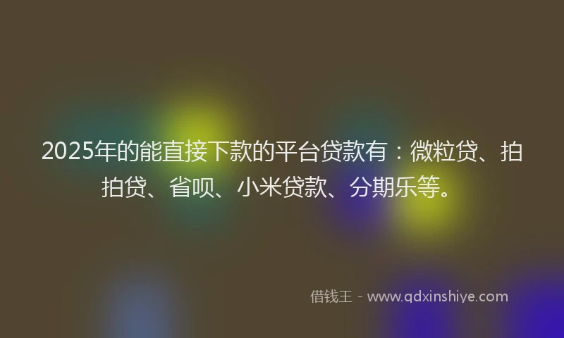 2025年的能直接下款的平台贷款有：微粒贷、拍拍贷、省呗、小米贷款、分期乐等。