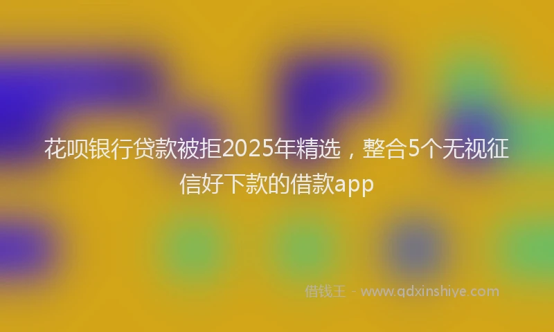 花呗银行贷款被拒2025年精选，整合5个无视征信好下款的借款app