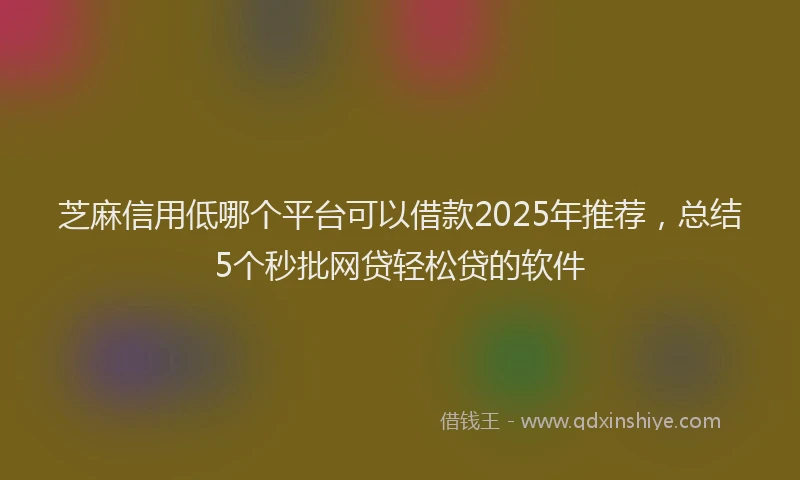 芝麻信用低哪个平台可以借款2025年推荐，总结5个秒批网贷轻松贷的软件