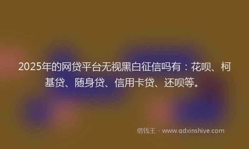 2025年的网贷平台无视黑白征信吗有：花呗、柯基贷、随身贷、信用卡贷、还呗等。