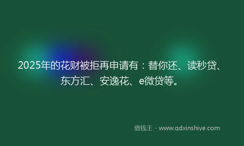 2025年的花财被拒再申请有：替你还、读秒贷、东方汇、安逸花、e微贷等。