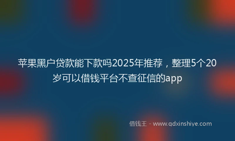 苹果黑户贷款能下款吗2025年推荐，整理5个20岁可以借钱平台不查征信的app