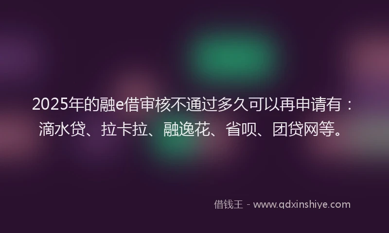2025年的融e借审核不通过多久可以再申请有：滴水贷、拉卡拉、融逸花、省呗、团贷网等。