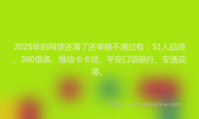2025年的网贷还清了还审核不通过有：51人品贷、360借条、维信卡卡贷、平安口袋银行、安逸花等。
