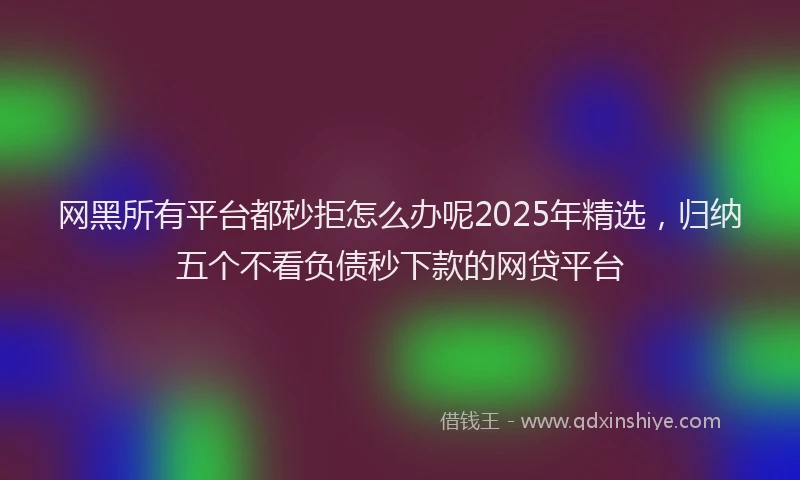网黑所有平台都秒拒怎么办呢2025年精选，归纳五个不看负债秒下款的网贷平台