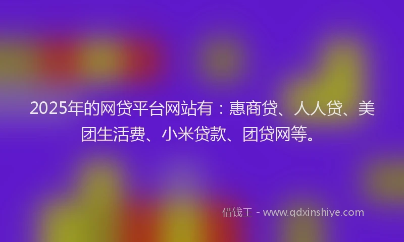2025年的网贷平台网站有：惠商贷、人人贷、美团生活费、小米贷款、团贷网等。