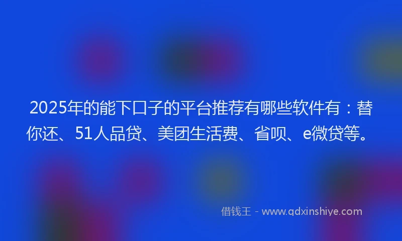 2025年的能下口子的平台推荐有哪些软件有：替你还、51人品贷、美团生活费、省呗、e微贷等。