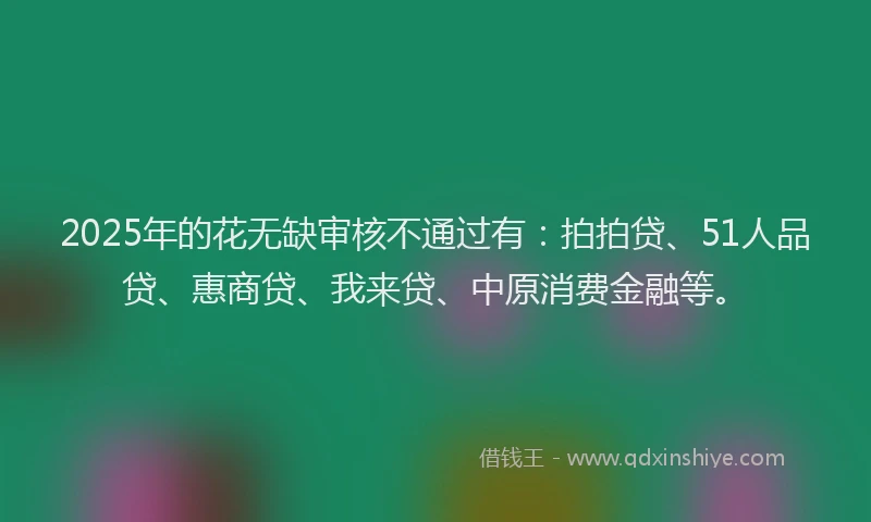 2025年的花无缺审核不通过有：拍拍贷、51人品贷、惠商贷、我来贷、中原消费金融等。