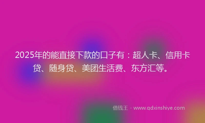 2025年的能直接下款的口子有：超人卡、信用卡贷、随身贷、美团生活费、东方汇等。