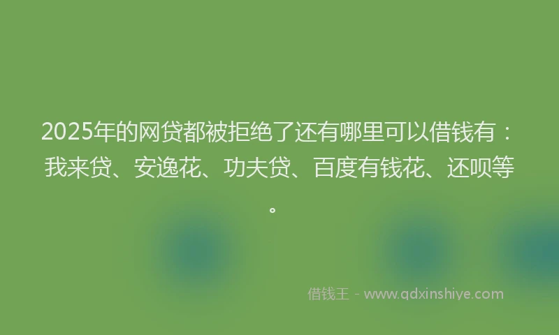 2025年的网贷都被拒绝了还有哪里可以借钱有：我来贷、安逸花、功夫贷、百度有钱花、还呗等。