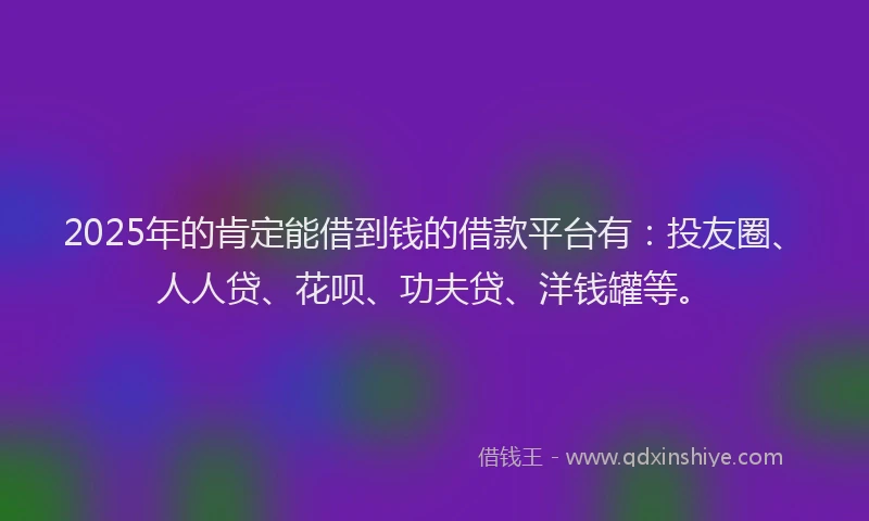 2025年的肯定能借到钱的借款平台有：投友圈、人人贷、花呗、功夫贷、洋钱罐等。