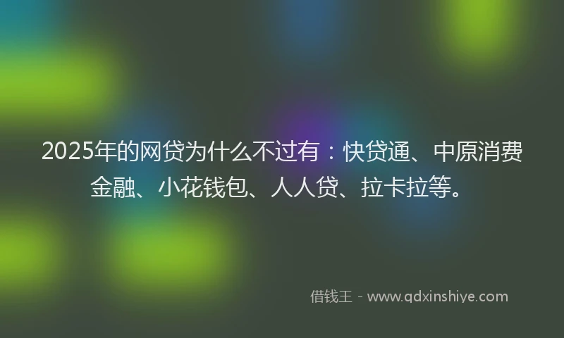 2025年的网贷为什么不过有：快贷通、中原消费金融、小花钱包、人人贷、拉卡拉等。