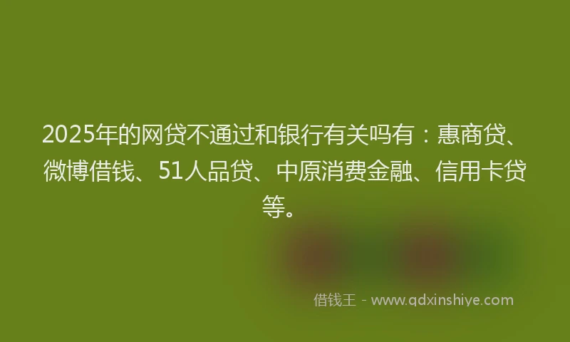 2025年的网贷不通过和银行有关吗有：惠商贷、微博借钱、51人品贷、中原消费金融、信用卡贷等。