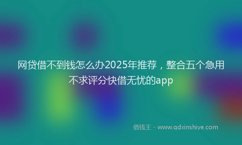 网贷借不到钱怎么办2025年推荐，整合五个急用不求评分快借无忧的app