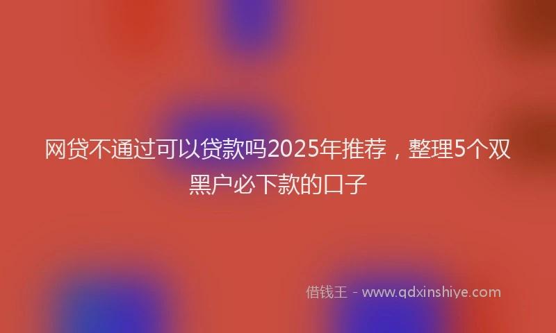 网贷不通过可以贷款吗2025年推荐，整理5个双黑户必下款的口子