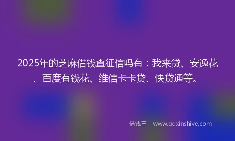 2025年的芝麻借钱查征信吗有：我来贷、安逸花、百度有钱花、维信卡卡贷、快贷通等。