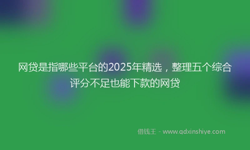 网贷是指哪些平台的2025年精选，整理五个综合评分不足也能下款的网贷