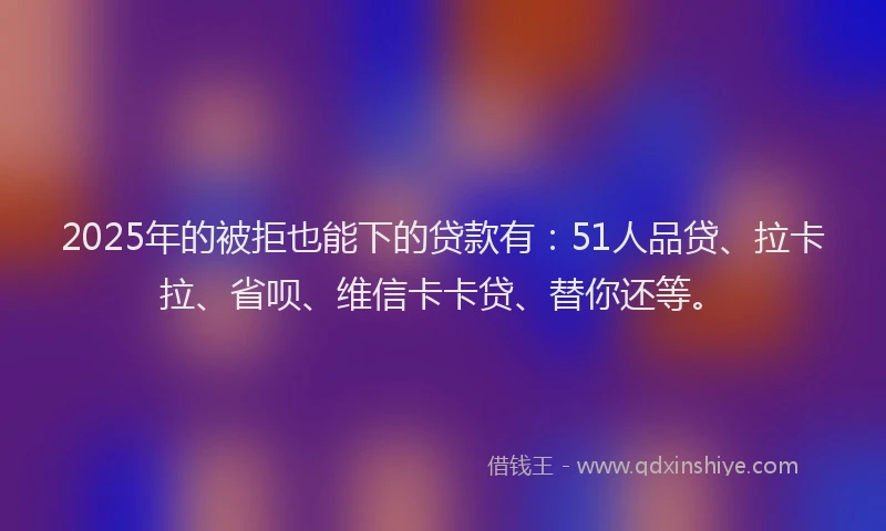 2025年的被拒也能下的贷款有：51人品贷、拉卡拉、省呗、维信卡卡贷、替你还等。