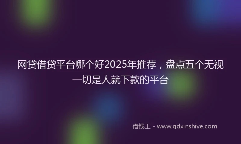 网贷借贷平台哪个好2025年推荐，盘点五个无视一切是人就下款的平台
