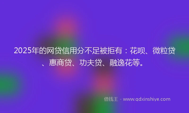 2025年的网贷信用分不足被拒有：花呗、微粒贷、惠商贷、功夫贷、融逸花等。