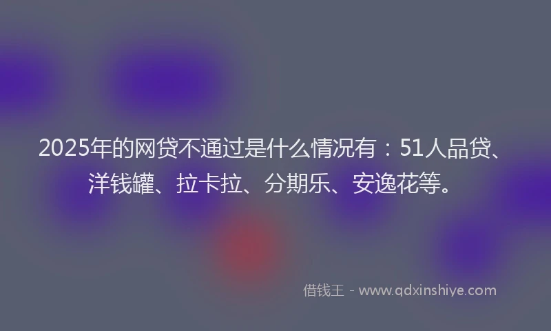 2025年的网贷不通过是什么情况有：51人品贷、洋钱罐、拉卡拉、分期乐、安逸花等。