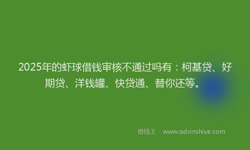2025年的虾球借钱审核不通过吗有：柯基贷、好期贷、洋钱罐、快贷通、替你还等。