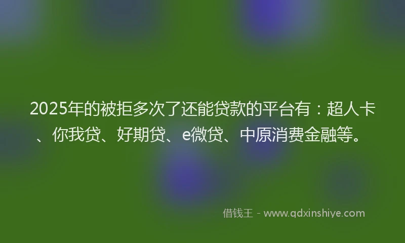 2025年的被拒多次了还能贷款的平台有：超人卡、你我贷、好期贷、e微贷、中原消费金融等。