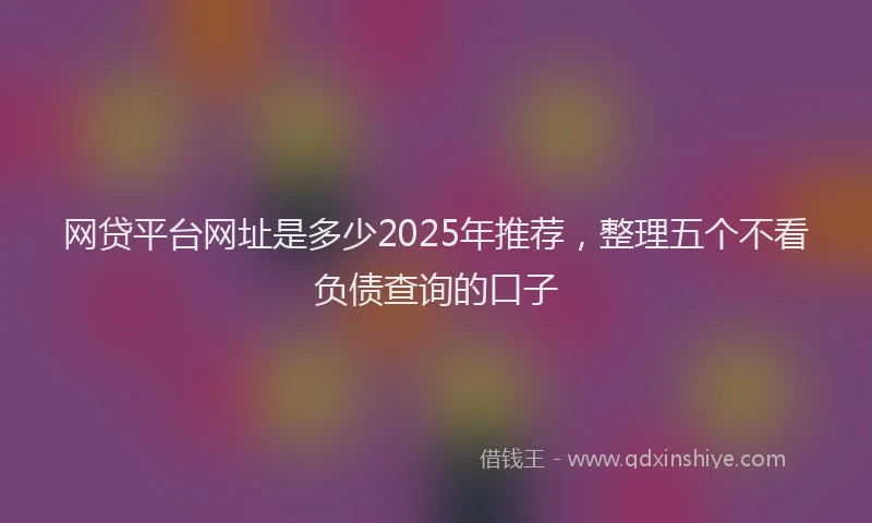网贷平台网址是多少2025年推荐，整理五个不看负债查询的口子