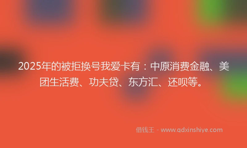 2025年的被拒换号我爱卡有：中原消费金融、美团生活费、功夫贷、东方汇、还呗等。